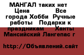 МАНГАЛ таких нет › Цена ­ 40 000 - Все города Хобби. Ручные работы » Подарки к праздникам   . Ханты-Мансийский,Лангепас г.